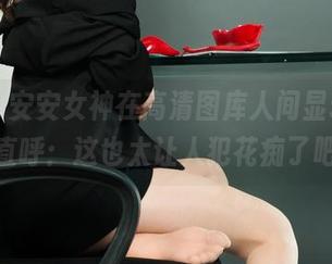 丽柜 – 安安女神在高清图库人间显现，网友直呼：这也太让人犯花痴了吧！